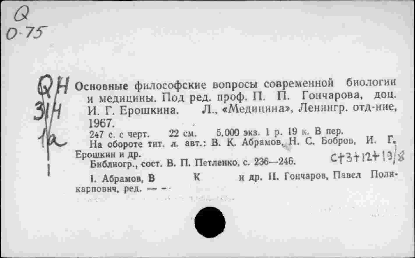 ﻿см.
Основные философские вопросы современной биологии и медицины. Под ред. проф. П. П. Гончарова, доц. И. Г. Ерошкина. 1967. 247 с. с черт. 22	- г. -- — — —~г.
На обороте тит. л. авт.: В. К. Абрамов, Н. С. Бобров, И. Г. Ерошкин и др.	.
Библиогр., сост. В. П. Петленко, с. 236—246.	' .
1. Абрамов, В К Карлович, ред.----
П. Гончарова, доц.
Л., «Медицина», Ленингр. отд-ние,
5.000 экз. 1 р. 19 В^пер.
и др. П. Гончаров, Павел Поли-